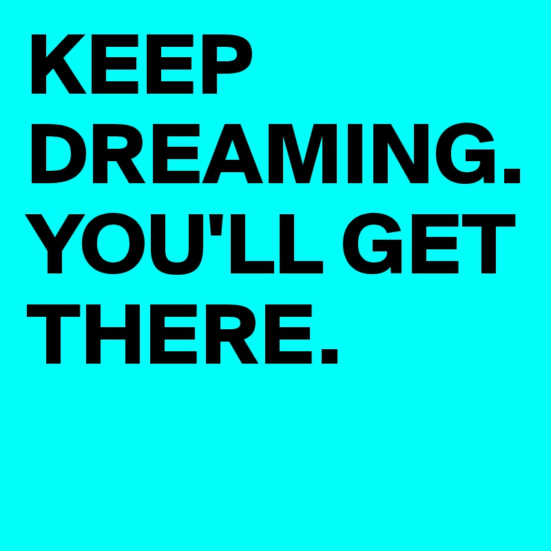KEEP DREAMING. YOU'LL GET THERE.
