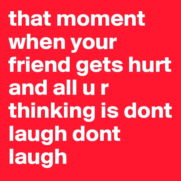 that moment
when your friend gets hurt and all u r thinking is dont laugh dont laugh
