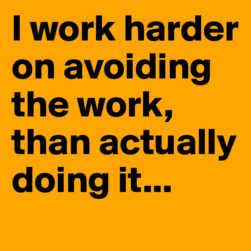 I work harder on avoiding the work, than actually doing it...