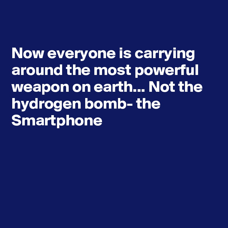 

Now everyone is carrying around the most powerful weapon on earth... Not the hydrogen bomb- the Smartphone




