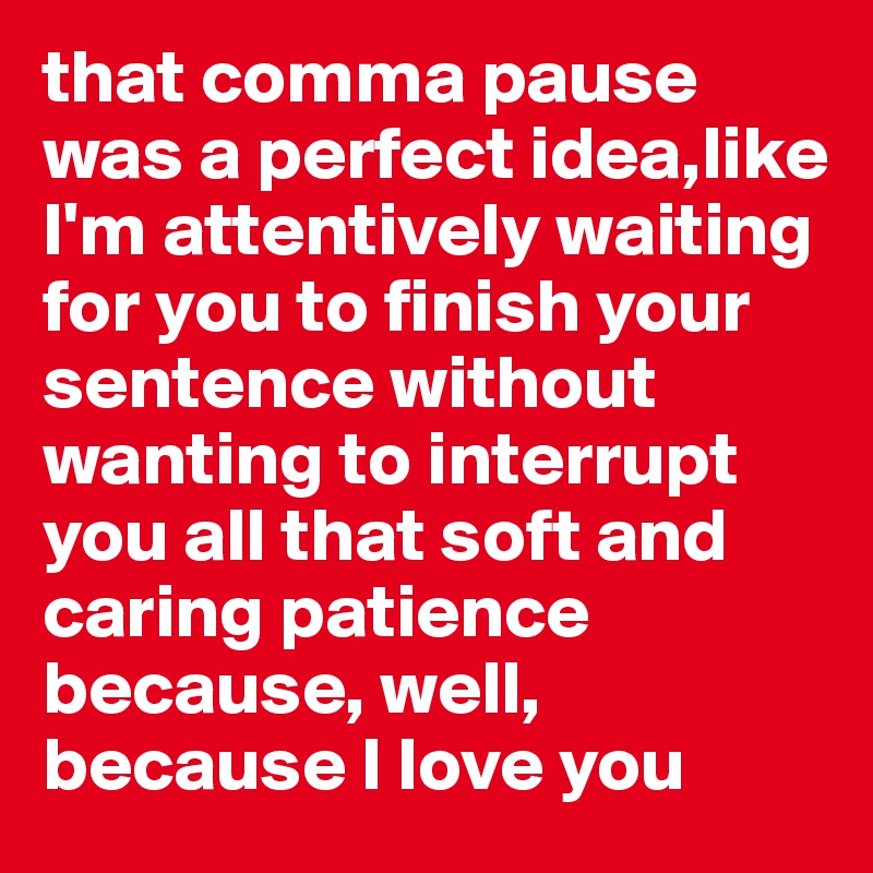 that comma pause was a perfect idea,like I'm attentively waiting for you to finish your sentence without wanting to interrupt you all that soft and caring patience because, well, because I love you