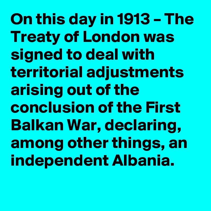 On this day in 1913 – The Treaty of London was signed to deal with territorial adjustments arising out of the conclusion of the First Balkan War, declaring, among other things, an independent Albania.
