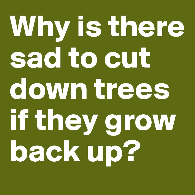 Why is there sad to cut down trees if they grow back up?