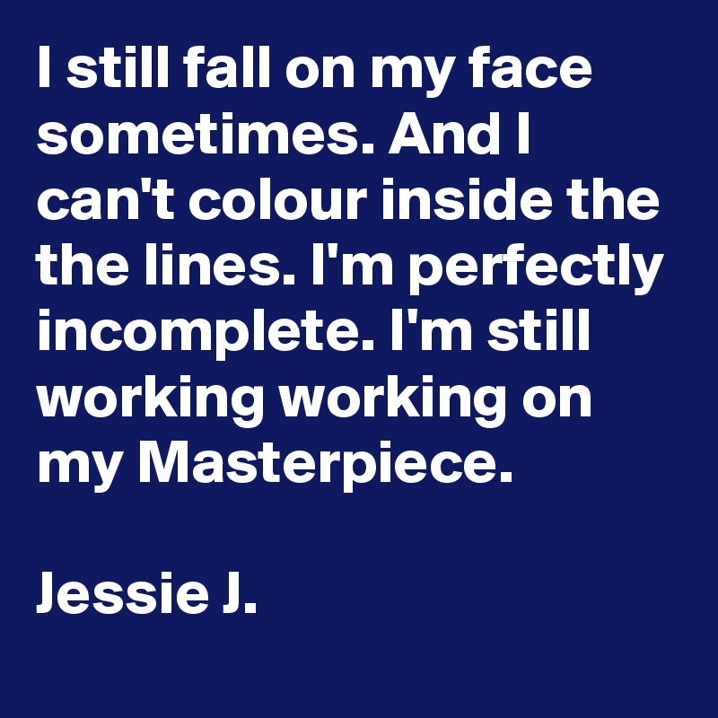 I still fall on my face sometimes. And I can't colour inside the the lines. I'm perfectly incomplete. I'm still working working on my Masterpiece.

Jessie J.