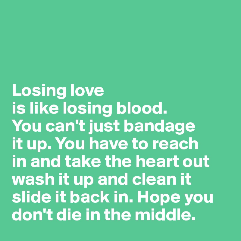 



Losing love 
is like losing blood. 
You can't just bandage
it up. You have to reach 
in and take the heart out
wash it up and clean it
slide it back in. Hope you
don't die in the middle.