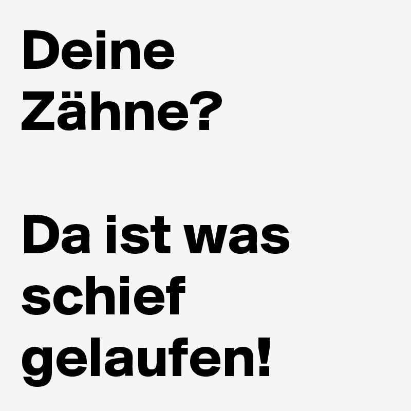 Deine Zähne? 

Da ist was schief gelaufen! 
