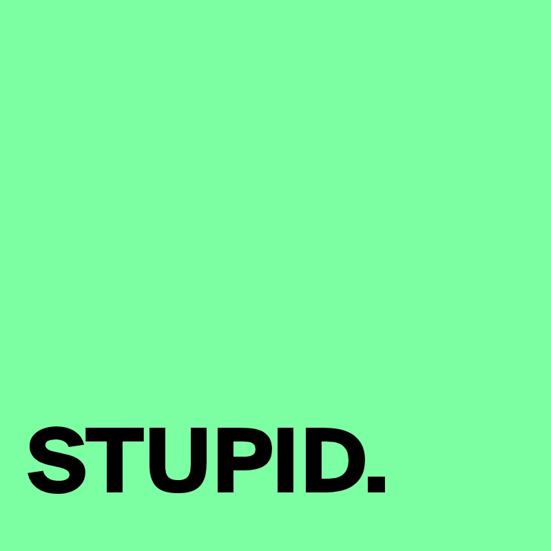 



STUPID.