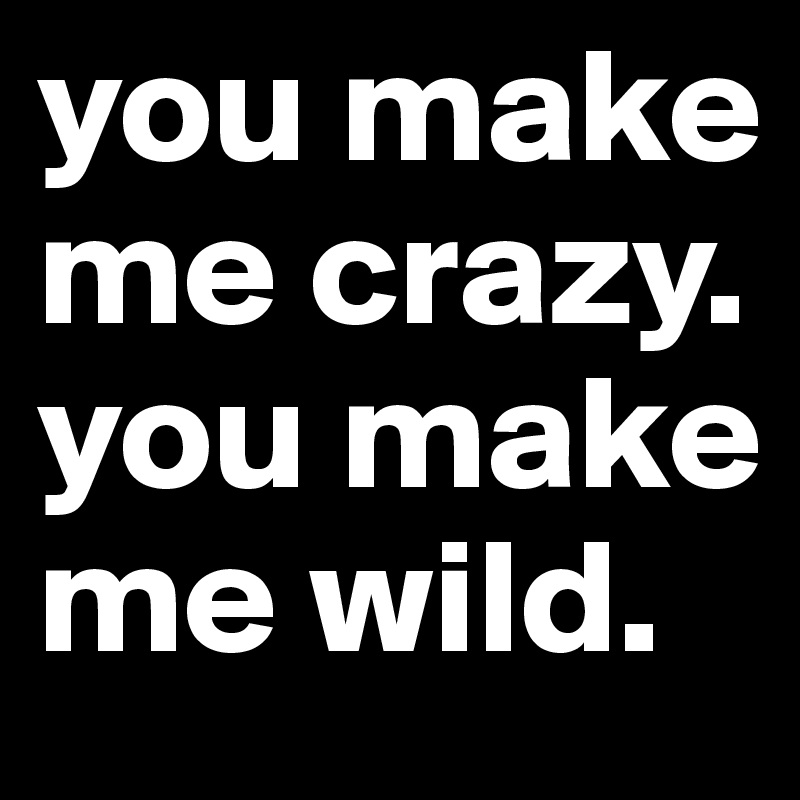 you make me crazy. you make me wild.
