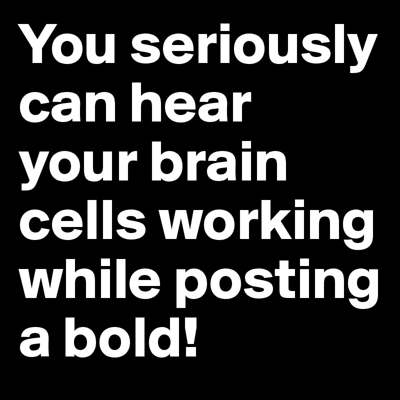 You seriously can hear your brain cells working while posting a bold!