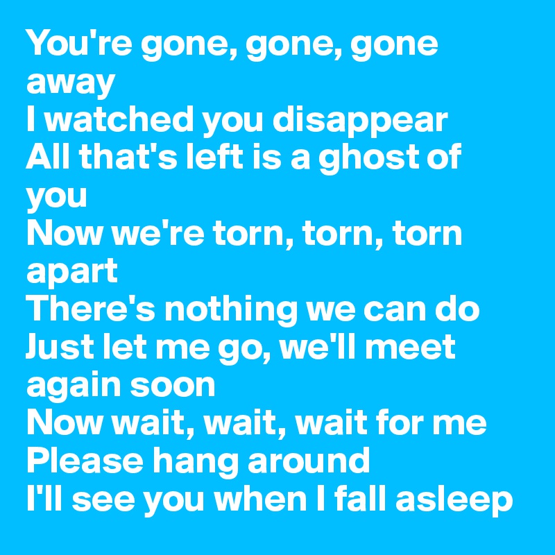 You're gone, gone, gone away
I watched you disappear
All that's left is a ghost of you
Now we're torn, torn, torn apart
There's nothing we can do
Just let me go, we'll meet again soon
Now wait, wait, wait for me
Please hang around
I'll see you when I fall asleep