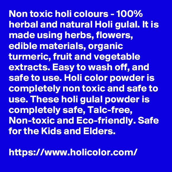Non toxic holi colours - 100% herbal and natural Holi gulal. It is made using herbs, flowers, edible materials, organic turmeric, fruit and vegetable extracts. Easy to wash off, and safe to use. Holi color powder is completely non toxic and safe to use. These holi gulal powder is completely safe, Talc-free, Non-toxic and Eco-friendly. Safe for the Kids and Elders.

https://www.holicolor.com/