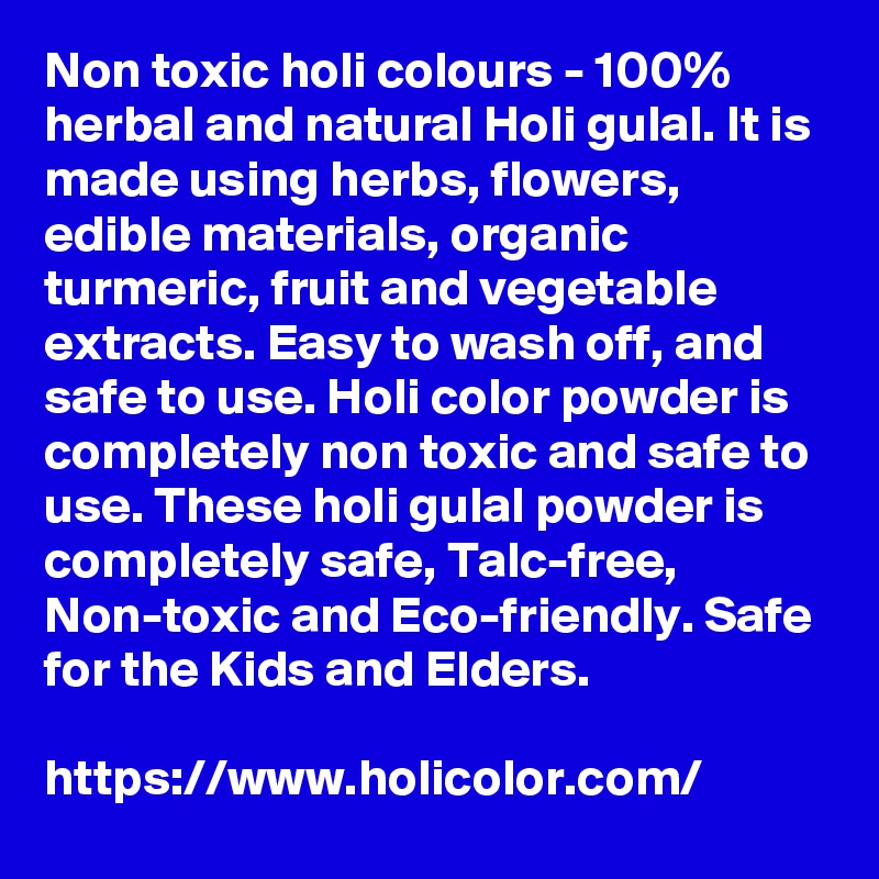 Non toxic holi colours - 100% herbal and natural Holi gulal. It is made using herbs, flowers, edible materials, organic turmeric, fruit and vegetable extracts. Easy to wash off, and safe to use. Holi color powder is completely non toxic and safe to use. These holi gulal powder is completely safe, Talc-free, Non-toxic and Eco-friendly. Safe for the Kids and Elders.

https://www.holicolor.com/