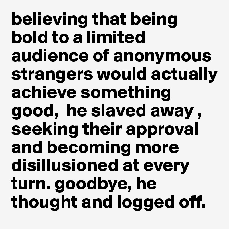 believing that being bold to a limited audience of anonymous strangers would actually achieve something good,  he slaved away , seeking their approval and becoming more disillusioned at every turn. goodbye, he thought and logged off.