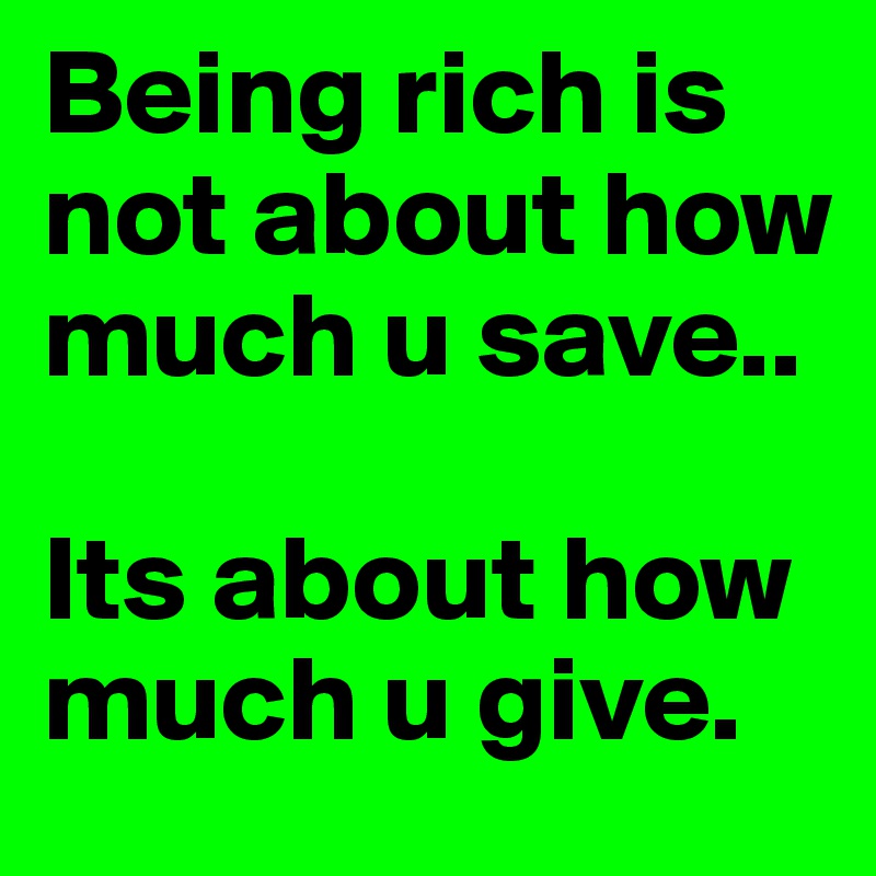 Being rich is not about how much u save.. 

Its about how much u give. 
