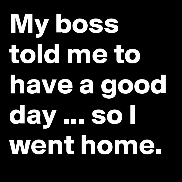 My boss told me to have a good day ... so I went home.