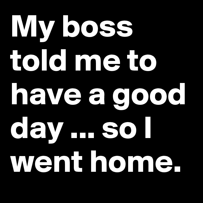 My boss told me to have a good day ... so I went home.