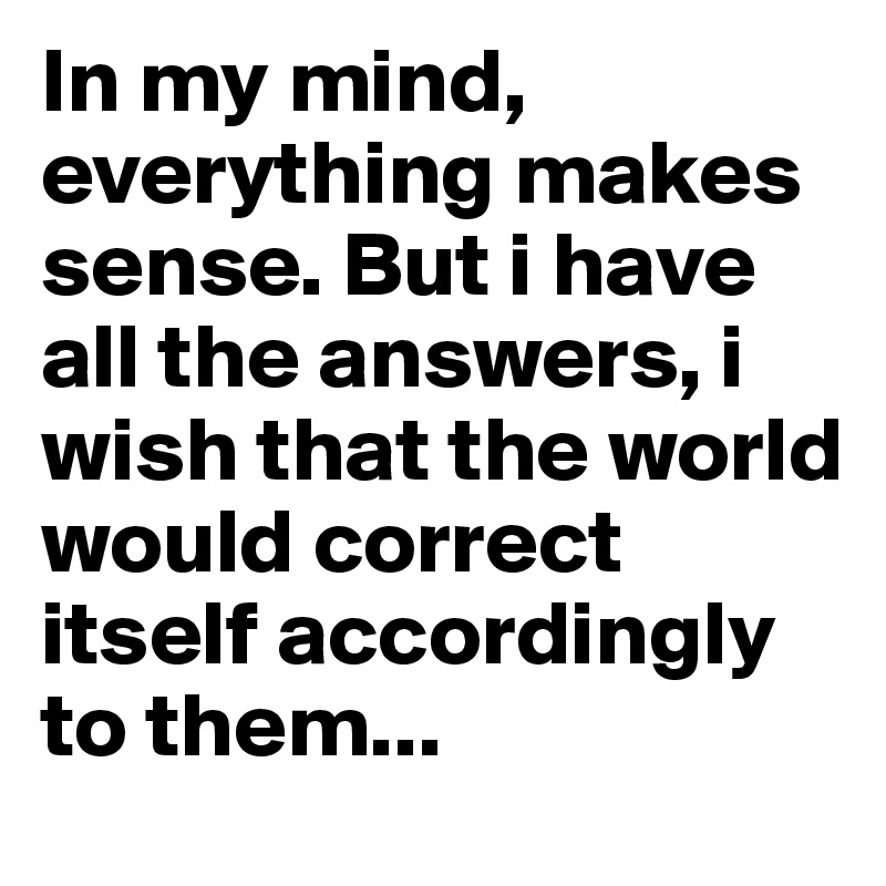 In my mind, everything makes sense. But i have all the answers, i wish that the world would correct itself accordingly to them...