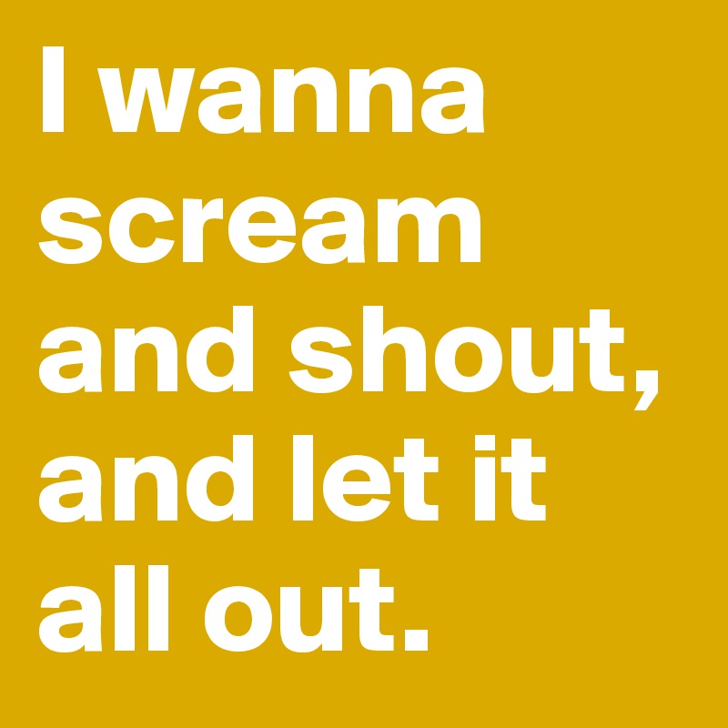 I wanna scream and shout, and let it all out.