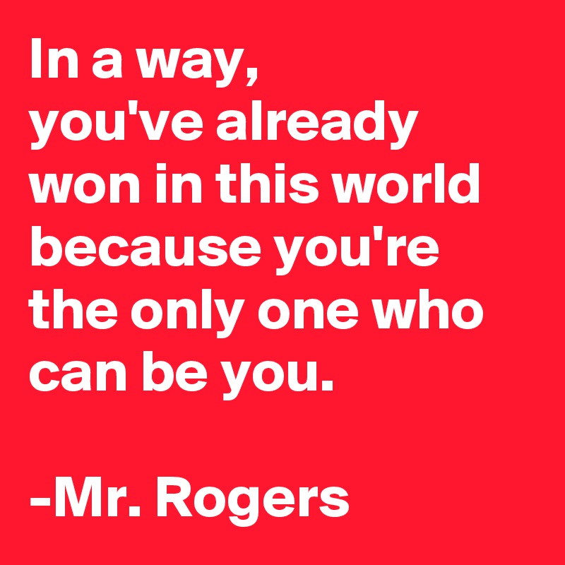 In a way,
you've already won in this world because you're the only one who can be you.

-Mr. Rogers