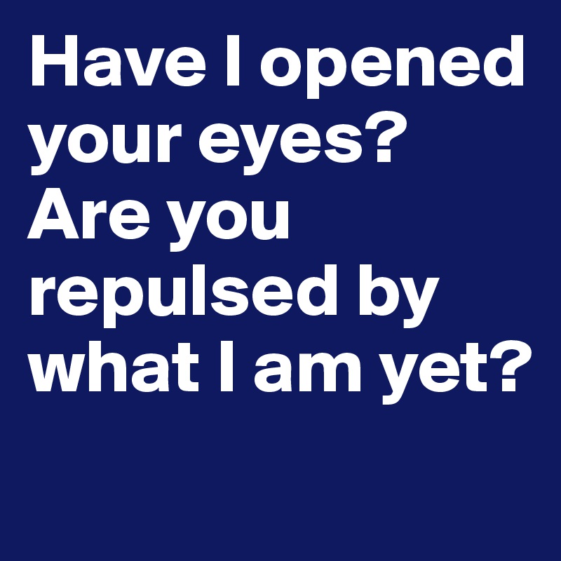 Have I opened your eyes? Are you repulsed by what I am yet?
