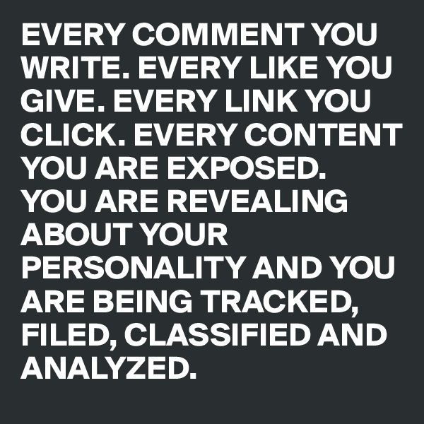 EVERY COMMENT YOU WRITE. EVERY LIKE YOU GIVE. EVERY LINK YOU CLICK. EVERY CONTENT YOU ARE EXPOSED. 
YOU ARE REVEALING ABOUT YOUR PERSONALITY AND YOU 
ARE BEING TRACKED, FILED, CLASSIFIED AND ANALYZED.