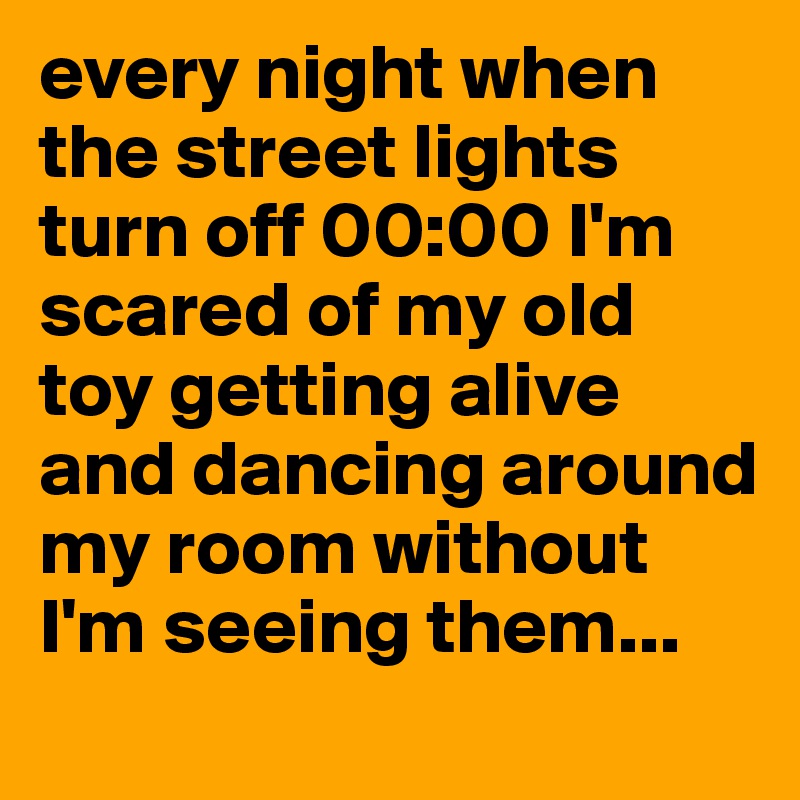 every night when the street lights turn off 00:00 I'm scared of my old toy getting alive and dancing around my room without I'm seeing them... 