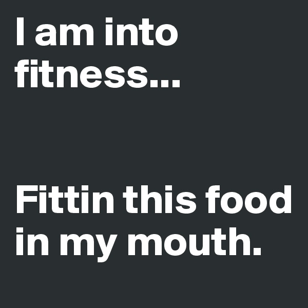 I am into fitness...


Fittin this food in my mouth.