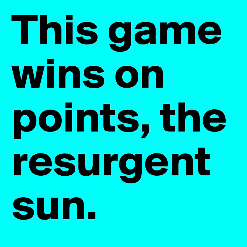 This game wins on points, the resurgent sun.