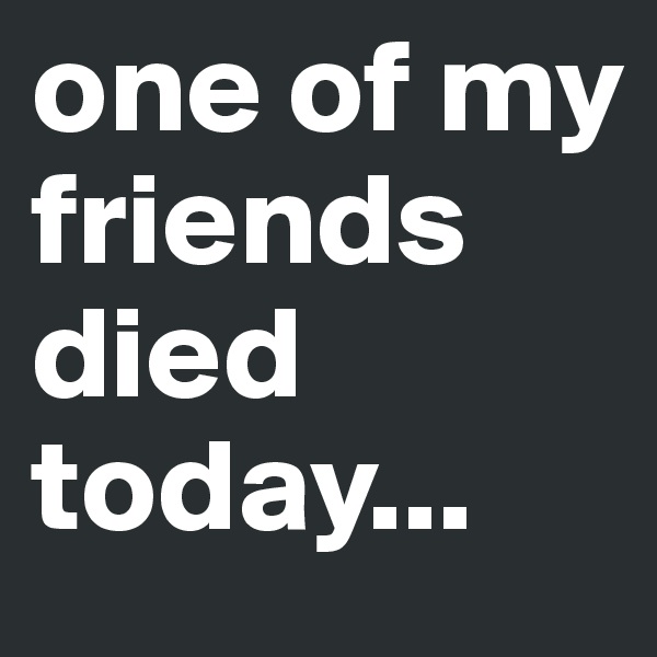 one of my friends died today... 