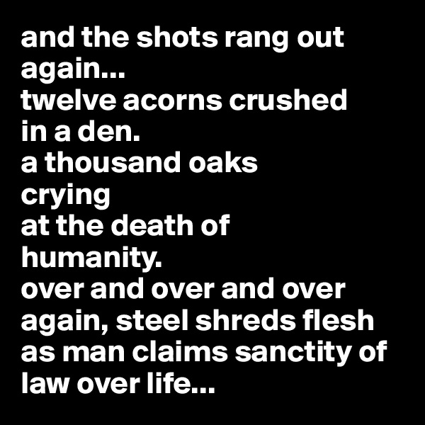 and the shots rang out again...
twelve acorns crushed
in a den.
a thousand oaks 
crying 
at the death of
humanity.
over and over and over
again, steel shreds flesh
as man claims sanctity of 
law over life...