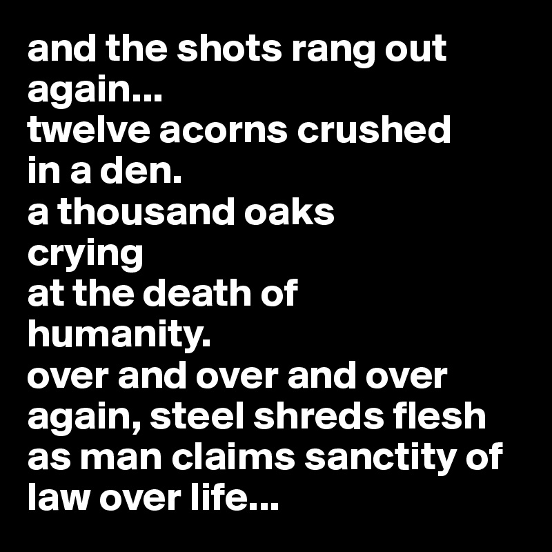 and the shots rang out again...
twelve acorns crushed
in a den.
a thousand oaks 
crying 
at the death of
humanity.
over and over and over
again, steel shreds flesh
as man claims sanctity of 
law over life...