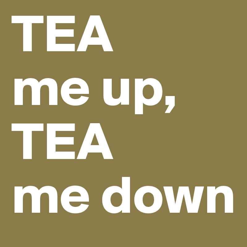 TEA
me up,
TEA
me down