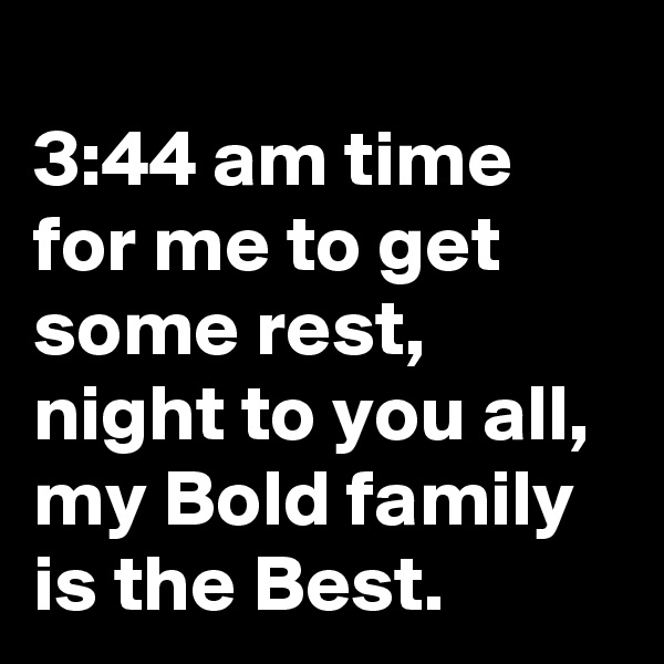 
3:44 am time for me to get some rest, night to you all, my Bold family is the Best.