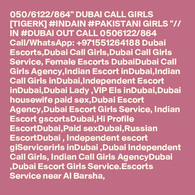 050/6122/864" DUBAI CALL GIRLS [TIGERK] #INDAIN #PAKISTANI GIRLS "// IN #DUBAI OUT CALL 0506122/864 Call/WhatsApp: +971551264188 Dubai Escorts,Dubai Call Girls,Dubai Call Girls Service, Female Escorts DubaiDubai Call Girls Agency,Indian Escort inDubai,Indian Call Girls inDubai,Independent Escort inDubai,Dubai Lady ,VIP Els inDubai,Dubai housewife paid sex,Dubai Escort Agency,Dubai Escort Girls Service, Indian Escort gscortsDubai,Hi Profile EscortDubai,Paid sexDubai,Russian EscortDubai , Independent escort giServicerirls inDubai ,Dubai Independent Call Girls, Indian Call Girls AgencyDubai ,Dubai Escort Girls Service.Escorts Service near Al Barsha, 