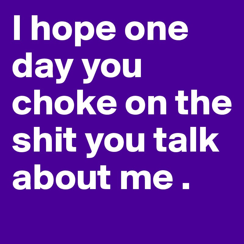 I hope one day you choke on the shit you talk about me .