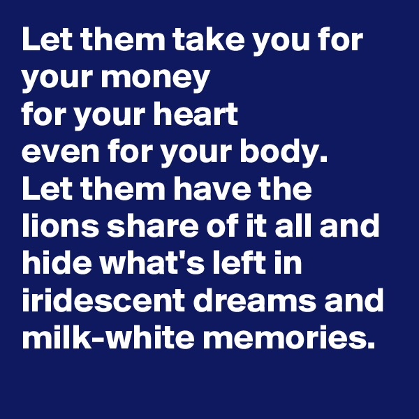 Let them take you for your money
for your heart
even for your body.
Let them have the lions share of it all and hide what's left in iridescent dreams and milk-white memories. 