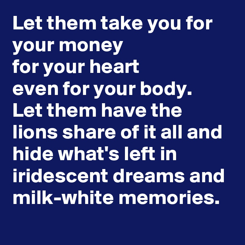 Let them take you for your money
for your heart
even for your body.
Let them have the lions share of it all and hide what's left in iridescent dreams and milk-white memories. 