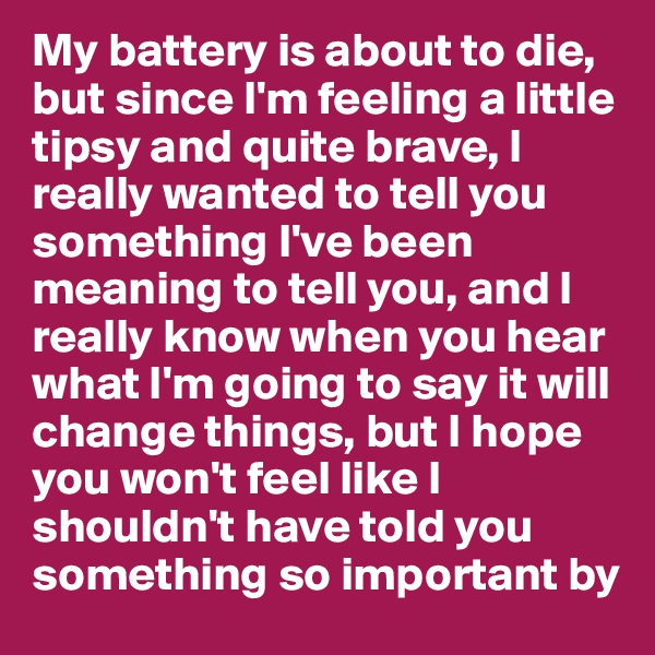 My battery is about to die, but since I'm feeling a little tipsy and quite brave, I really wanted to tell you something I've been meaning to tell you, and I really know when you hear what I'm going to say it will change things, but I hope you won't feel like I shouldn't have told you something so important by 