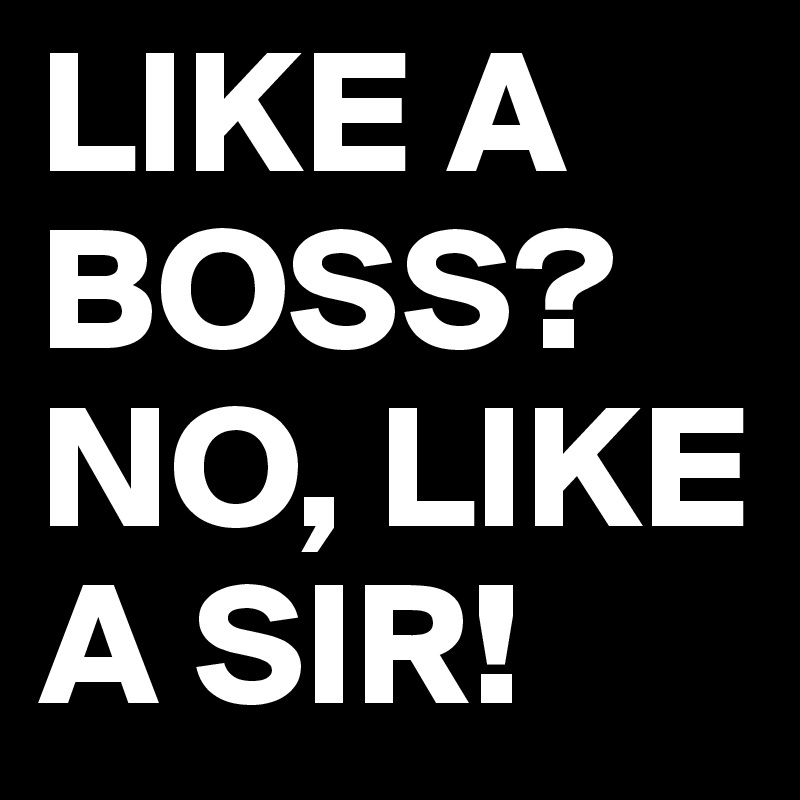 LIKE A BOSS?
NO, LIKE A SIR!