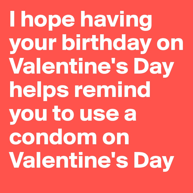 I hope having your birthday on Valentine's Day helps remind you to use a condom on Valentine's Day