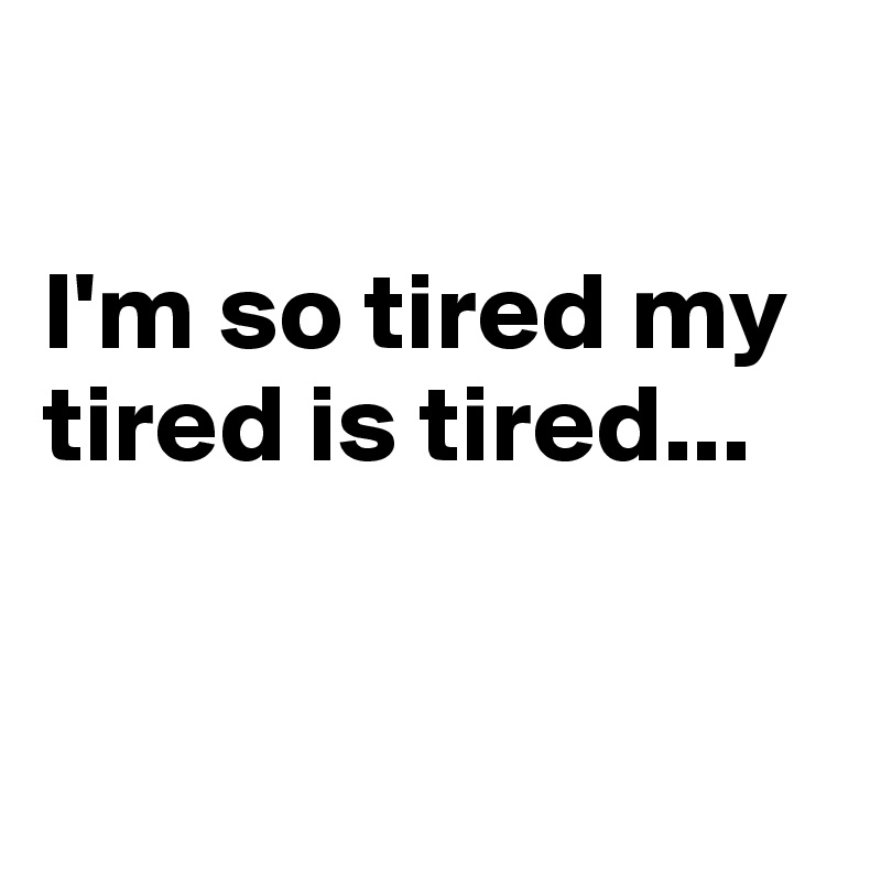 

I'm so tired my tired is tired...


