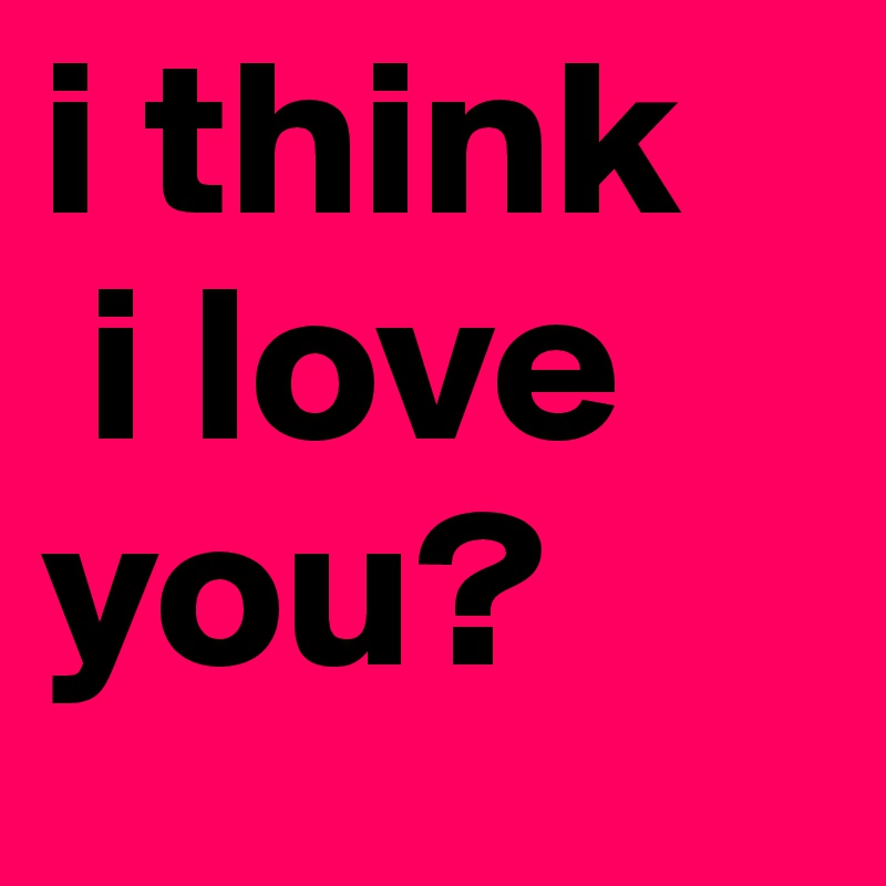 i think
 i love you?