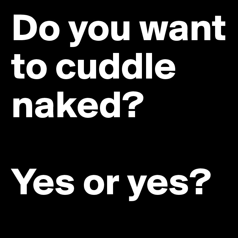 Do you want to cuddle naked?

Yes or yes?