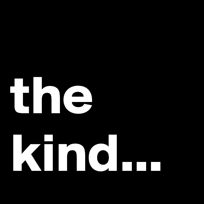
the kind...