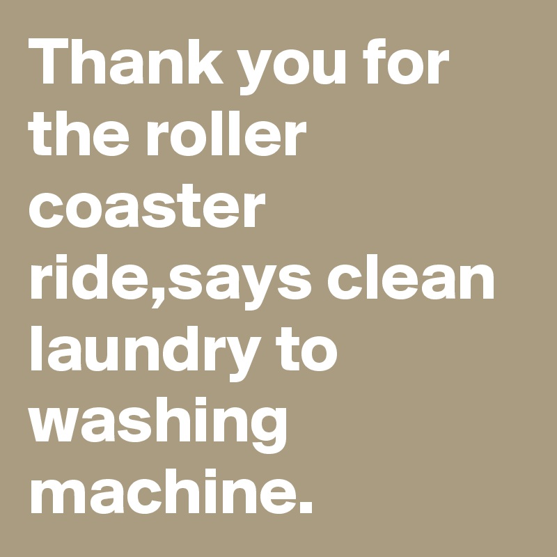 Thank you for the roller coaster ride,says clean laundry to washing machine.
