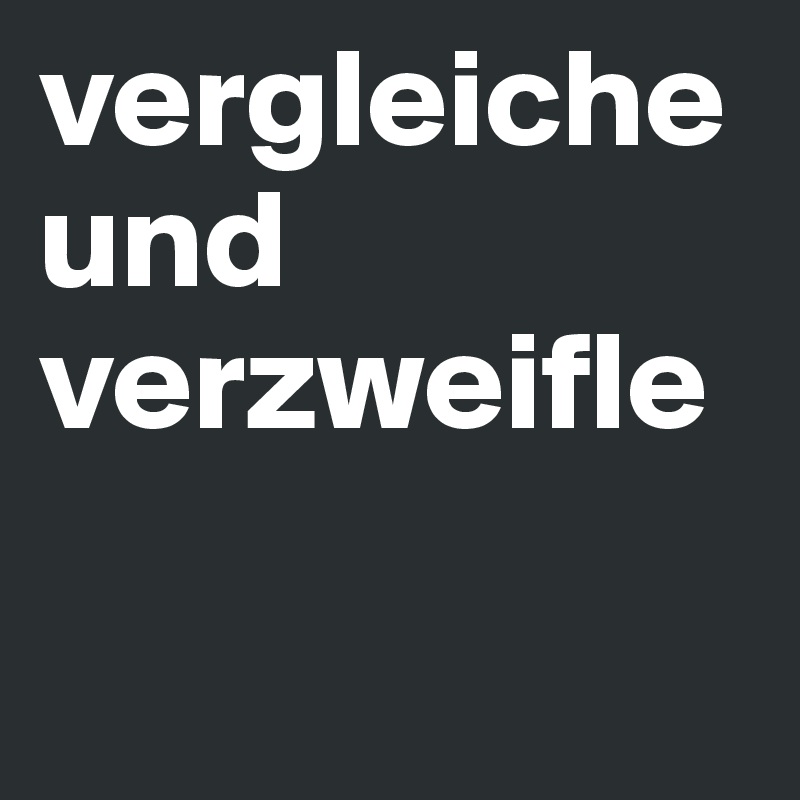vergleiche und verzweifle 

