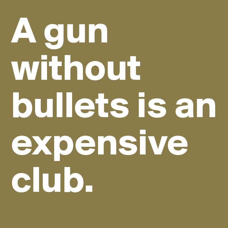 A gun without bullets is an expensive club. 