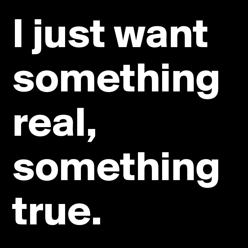 I just want something real, something true. 