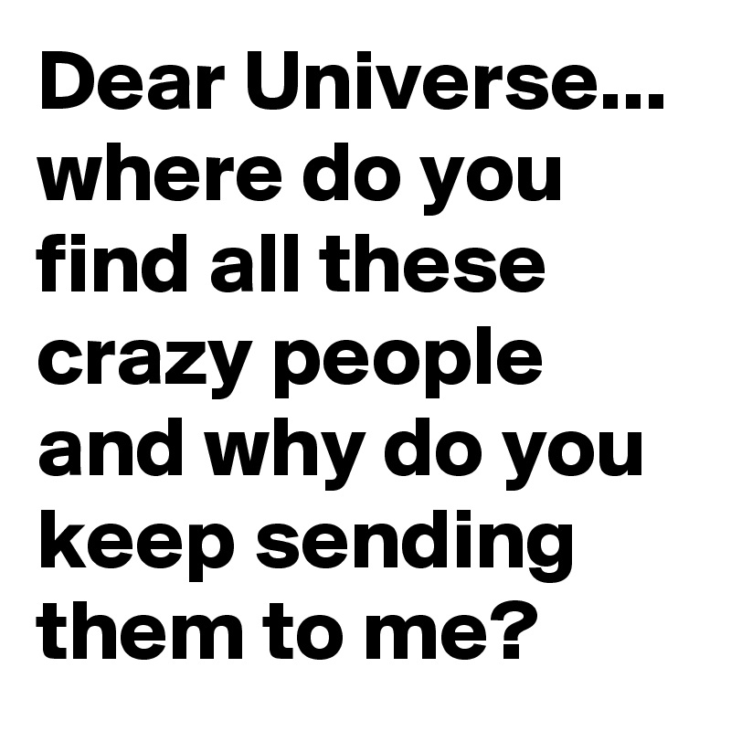 Dear Universe... where do you find all these crazy people and why do you keep sending them to me?