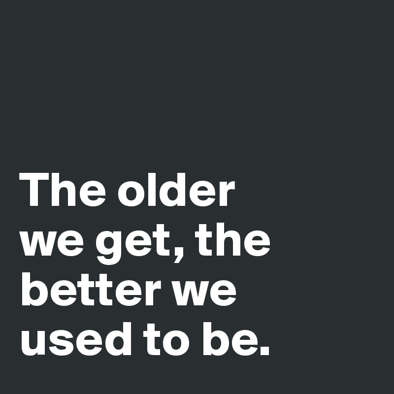 


The older 
we get, the 
better we 
used to be. 